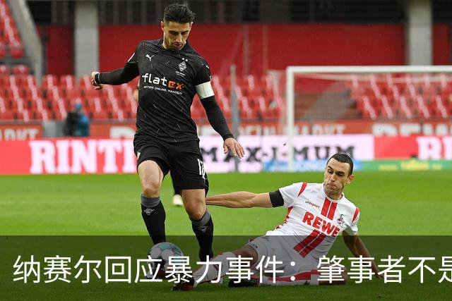 纳赛尔回应暴力事件：肇事者不是巴黎球迷，我们的球迷不会这样